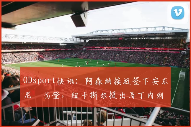 ODsport快讯:阿森纳接近签下安东尼・戈登,纽卡斯尔提出马丁内利交换条件_交易_球员_谈判