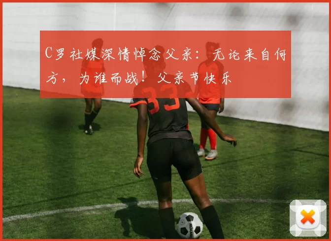 C罗社媒深情悼念父亲:无论来自何方,为谁而战!父亲节快乐️