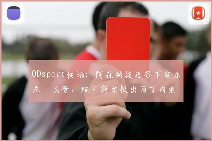 ODsport快讯：阿森纳接近签下安东尼・戈登，纽卡斯尔提出马丁内利交换条件_交易_球员_谈判