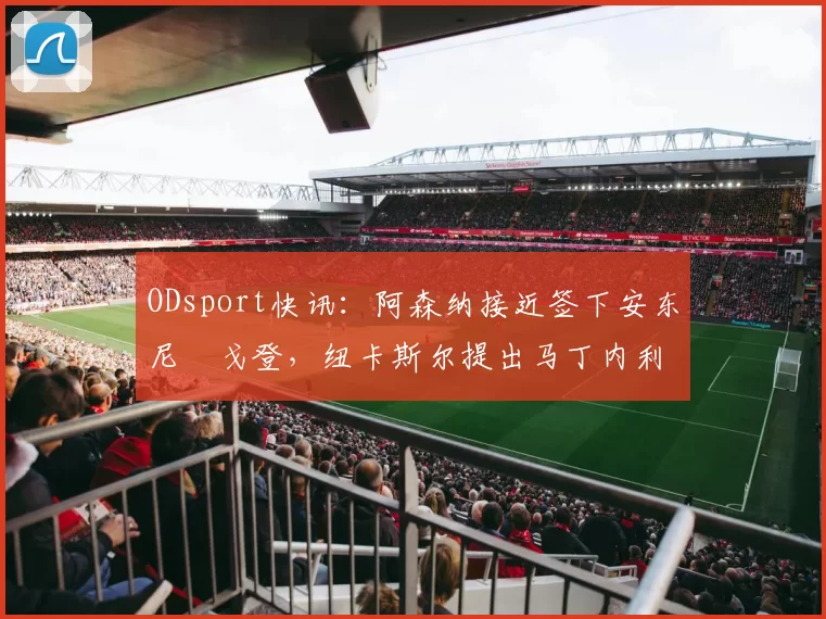 ODsport快讯:阿森纳接近签下安东尼・戈登,纽卡斯尔提出马丁内利交换条件_交易_球员_谈判