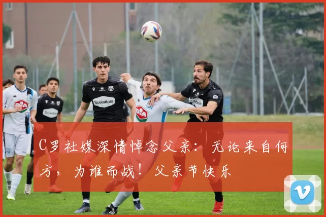 C罗社媒深情悼念父亲：无论来自何方，为谁而战！父亲节快乐️