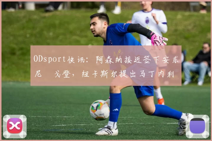 ODsport快讯:阿森纳接近签下安东尼・戈登,纽卡斯尔提出马丁内利交换条件_交易_球员_谈判