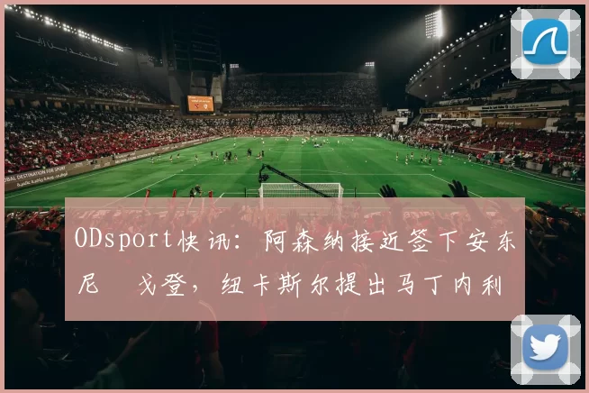ODsport快讯:阿森纳接近签下安东尼・戈登,纽卡斯尔提出马丁内利交换条件_交易_球员_谈判