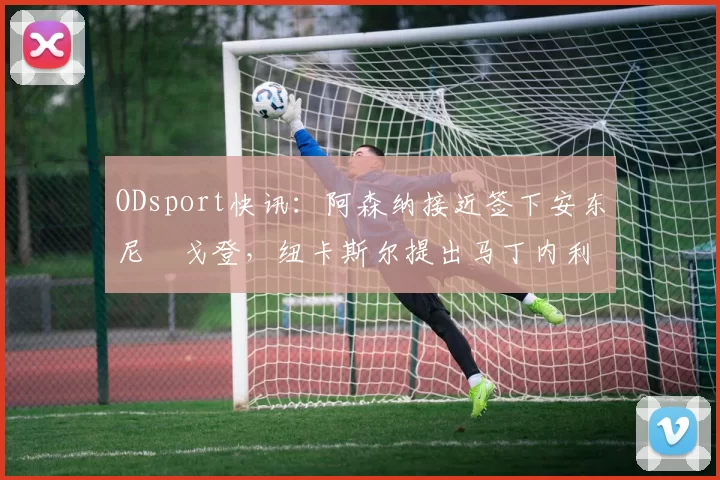 ODsport快讯:阿森纳接近签下安东尼・戈登,纽卡斯尔提出马丁内利交换条件_交易_球员_谈判