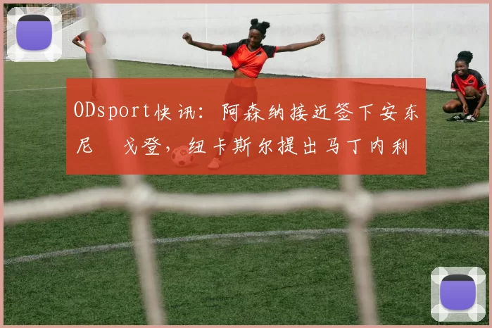 ODsport快讯:阿森纳接近签下安东尼・戈登,纽卡斯尔提出马丁内利交换条件_交易_球员_谈判