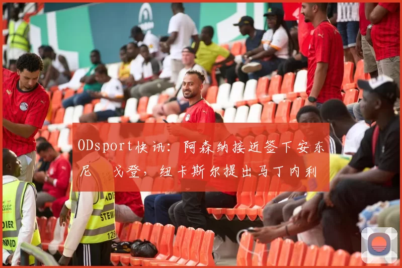 ODsport快讯：阿森纳接近签下安东尼・戈登，纽卡斯尔提出马丁内利交换条件_交易_球员_谈判