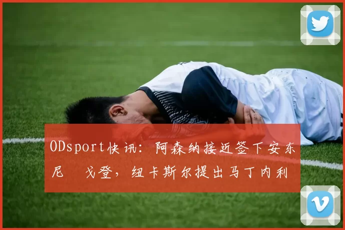 ODsport快讯：阿森纳接近签下安东尼・戈登，纽卡斯尔提出马丁内利交换条件_交易_球员_谈判