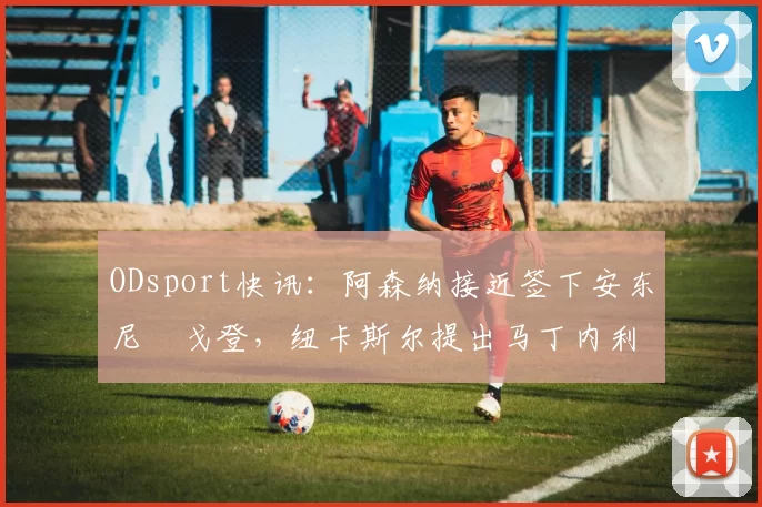 ODsport快讯：阿森纳接近签下安东尼・戈登，纽卡斯尔提出马丁内利交换条件_交易_球员_谈判