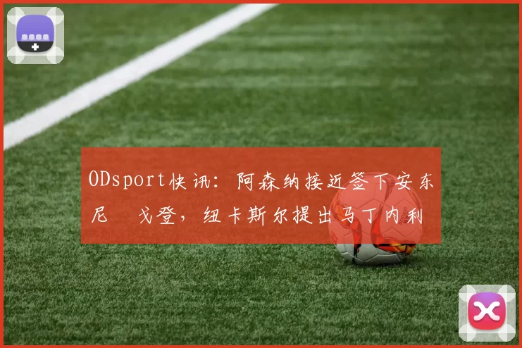 ODsport快讯：阿森纳接近签下安东尼・戈登，纽卡斯尔提出马丁内利交换条件_交易_球员_谈判