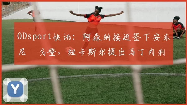 ODsport快讯：阿森纳接近签下安东尼・戈登，纽卡斯尔提出马丁内利交换条件_交易_球员_谈判