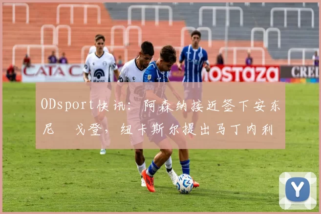 ODsport快讯：阿森纳接近签下安东尼・戈登，纽卡斯尔提出马丁内利交换条件_交易_球员_谈判
