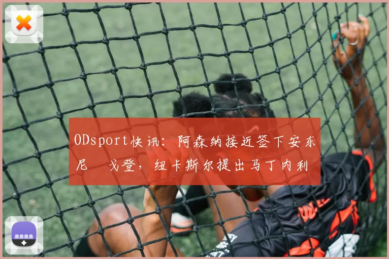 ODsport快讯：阿森纳接近签下安东尼・戈登，纽卡斯尔提出马丁内利交换条件_交易_球员_谈判