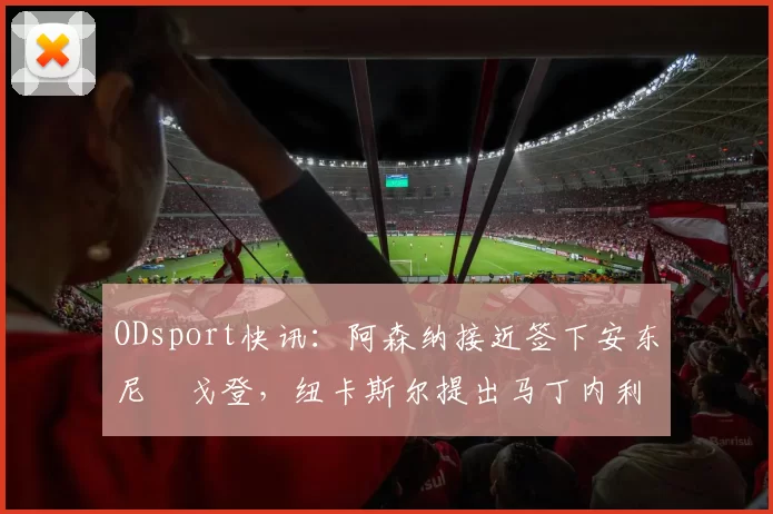 ODsport快讯:阿森纳接近签下安东尼・戈登,纽卡斯尔提出马丁内利交换条件_交易_球员_谈判