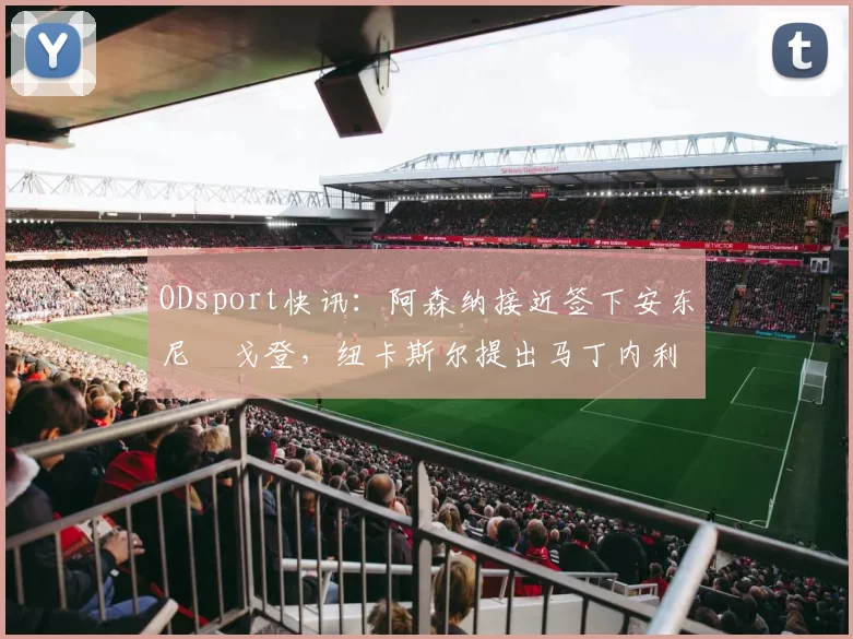 ODsport快讯：阿森纳接近签下安东尼・戈登，纽卡斯尔提出马丁内利交换条件_交易_球员_谈判