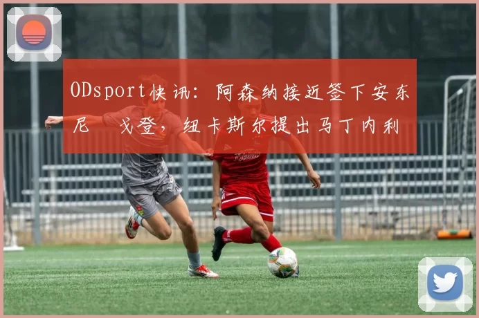 ODsport快讯：阿森纳接近签下安东尼・戈登，纽卡斯尔提出马丁内利交换条件_交易_球员_谈判