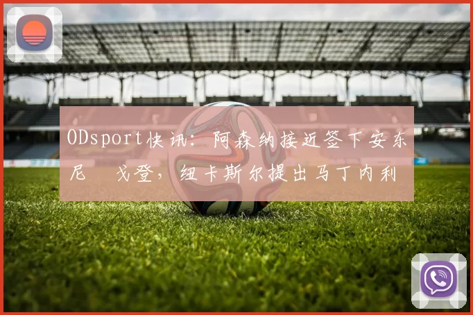 ODsport快讯：阿森纳接近签下安东尼・戈登，纽卡斯尔提出马丁内利交换条件_交易_球员_谈判