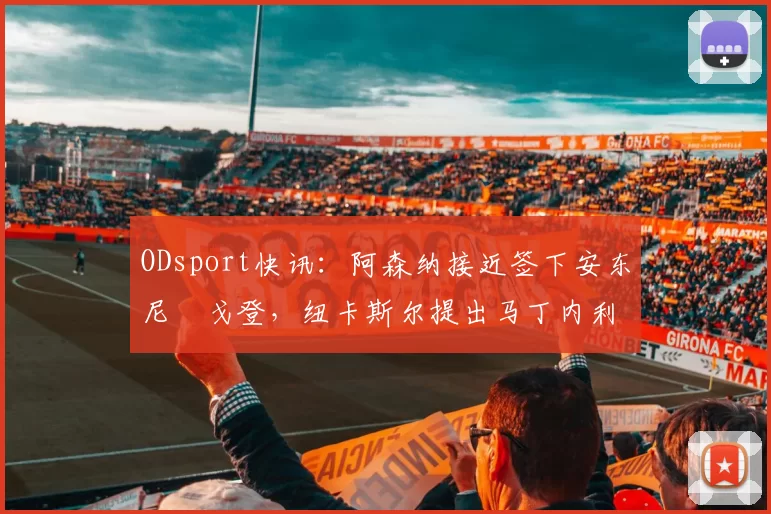 ODsport快讯：阿森纳接近签下安东尼・戈登，纽卡斯尔提出马丁内利交换条件_交易_球员_谈判