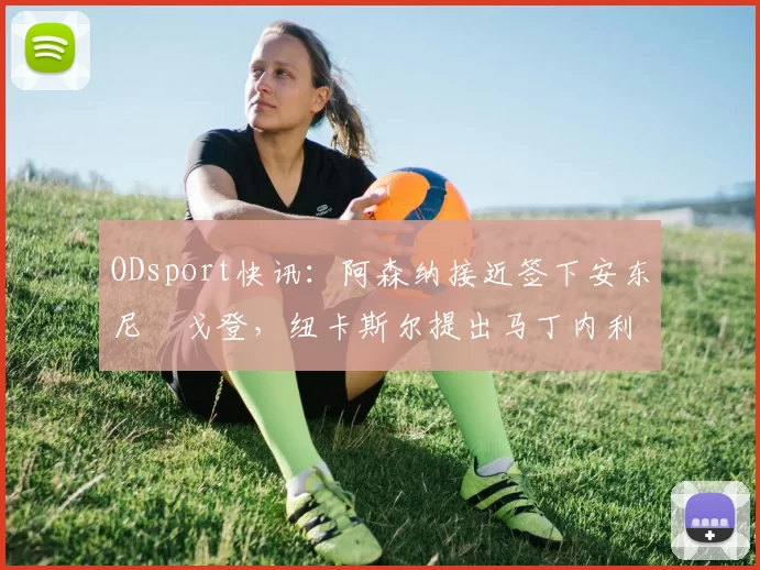 ODsport快讯：阿森纳接近签下安东尼・戈登，纽卡斯尔提出马丁内利交换条件_交易_球员_谈判
