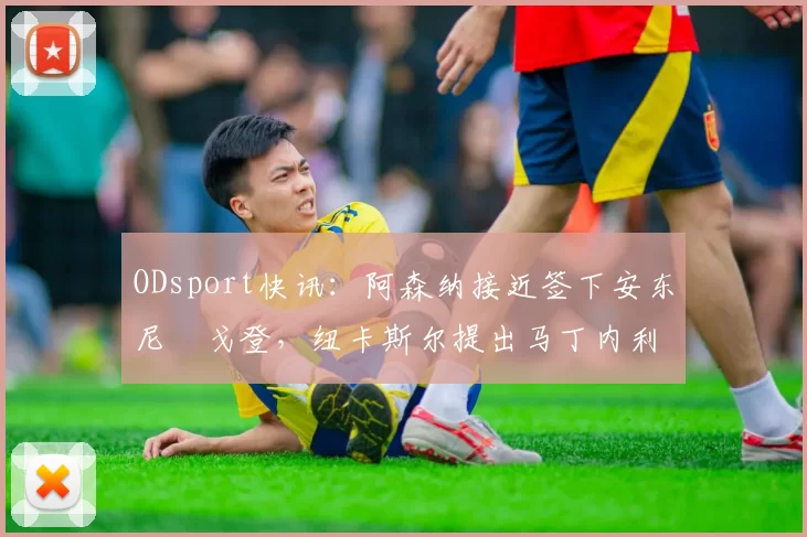 ODsport快讯:阿森纳接近签下安东尼・戈登,纽卡斯尔提出马丁内利交换条件_交易_球员_谈判