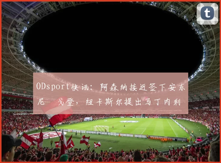 ODsport快讯:阿森纳接近签下安东尼・戈登,纽卡斯尔提出马丁内利交换条件_交易_球员_谈判