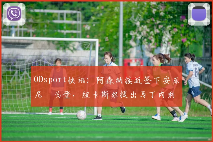 ODsport快讯:阿森纳接近签下安东尼・戈登,纽卡斯尔提出马丁内利交换条件_交易_球员_谈判
