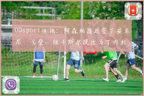 ODsport快讯：阿森纳接近签下安东尼・戈登，纽卡斯尔提出马丁内利交换条件_交易_球员_谈判