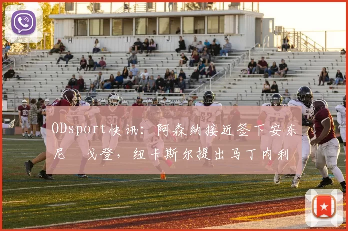 ODsport快讯：阿森纳接近签下安东尼・戈登，纽卡斯尔提出马丁内利交换条件_交易_球员_谈判