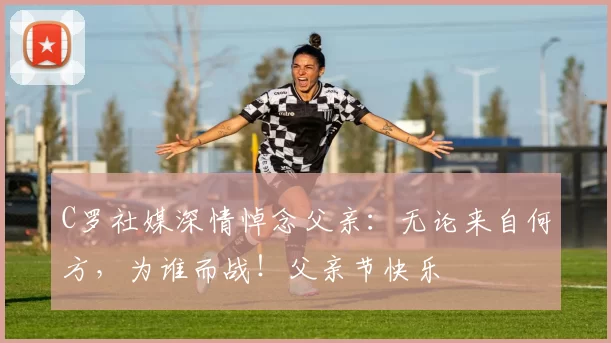 C罗社媒深情悼念父亲:无论来自何方,为谁而战!父亲节快乐️