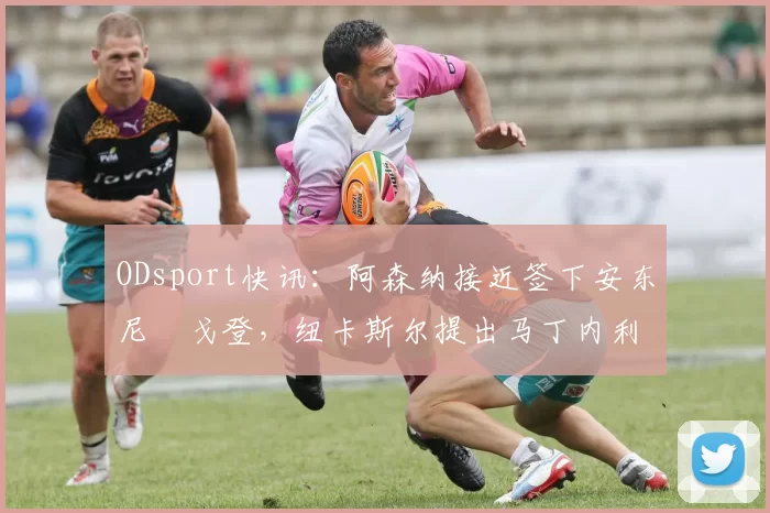 ODsport快讯:阿森纳接近签下安东尼・戈登,纽卡斯尔提出马丁内利交换条件_交易_球员_谈判