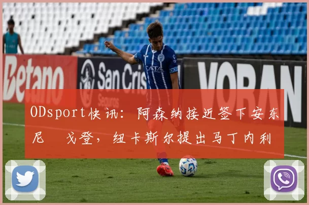 ODsport快讯:阿森纳接近签下安东尼・戈登,纽卡斯尔提出马丁内利交换条件_交易_球员_谈判