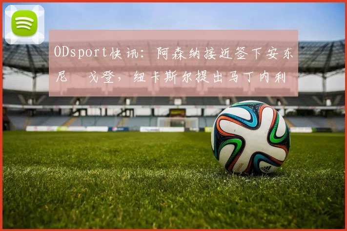 ODsport快讯：阿森纳接近签下安东尼・戈登，纽卡斯尔提出马丁内利交换条件_交易_球员_谈判
