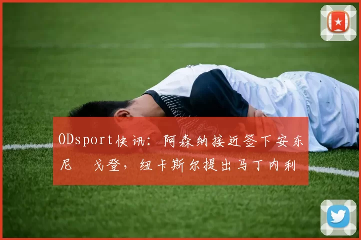 ODsport快讯:阿森纳接近签下安东尼・戈登,纽卡斯尔提出马丁内利交换条件_交易_球员_谈判