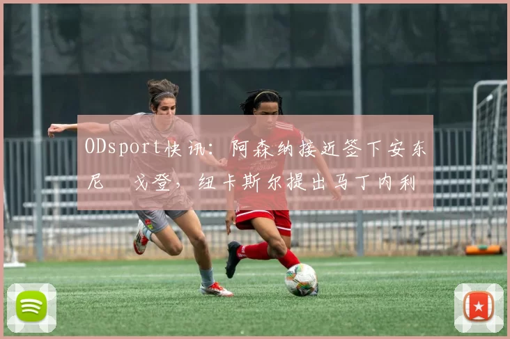 ODsport快讯:阿森纳接近签下安东尼・戈登,纽卡斯尔提出马丁内利交换条件_交易_球员_谈判