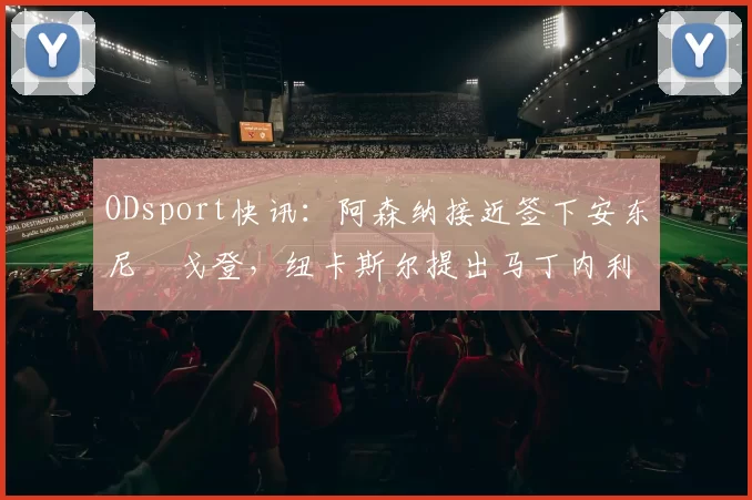 ODsport快讯：阿森纳接近签下安东尼・戈登，纽卡斯尔提出马丁内利交换条件_交易_球员_谈判