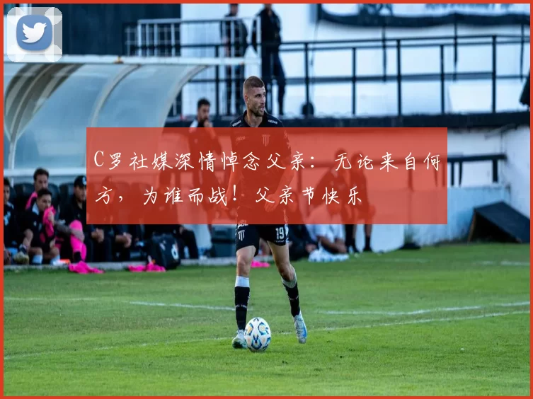 C罗社媒深情悼念父亲:无论来自何方,为谁而战!父亲节快乐️