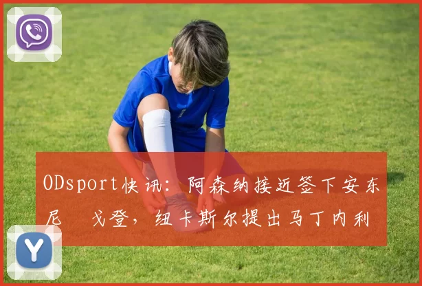 ODsport快讯：阿森纳接近签下安东尼・戈登，纽卡斯尔提出马丁内利交换条件_交易_球员_谈判