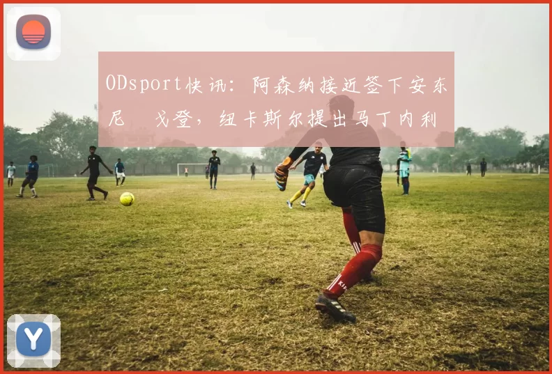 ODsport快讯：阿森纳接近签下安东尼・戈登，纽卡斯尔提出马丁内利交换条件_交易_球员_谈判