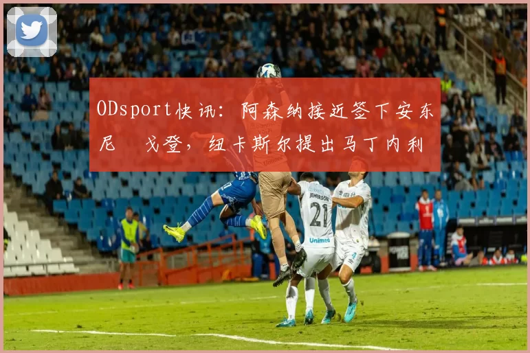 ODsport快讯：阿森纳接近签下安东尼・戈登，纽卡斯尔提出马丁内利交换条件_交易_球员_谈判