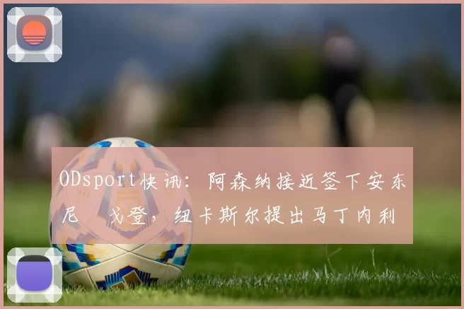 ODsport快讯:阿森纳接近签下安东尼・戈登,纽卡斯尔提出马丁内利交换条件_交易_球员_谈判