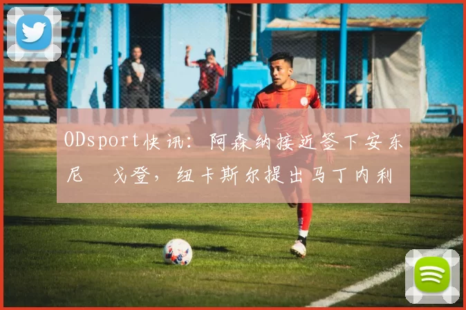 ODsport快讯:阿森纳接近签下安东尼・戈登,纽卡斯尔提出马丁内利交换条件_交易_球员_谈判