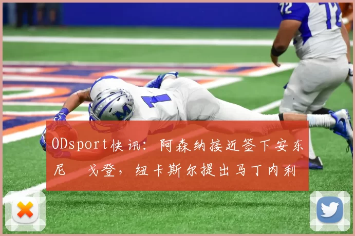 ODsport快讯：阿森纳接近签下安东尼・戈登，纽卡斯尔提出马丁内利交换条件_交易_球员_谈判