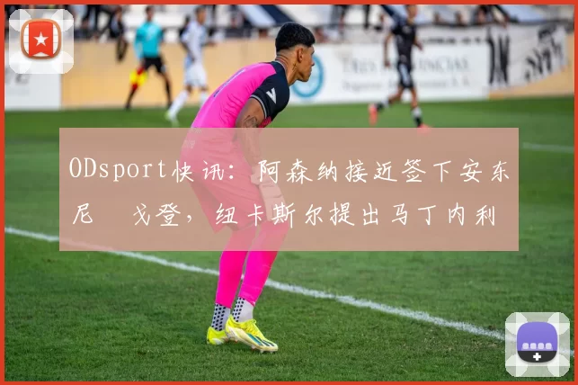 ODsport快讯：阿森纳接近签下安东尼・戈登，纽卡斯尔提出马丁内利交换条件_交易_球员_谈判