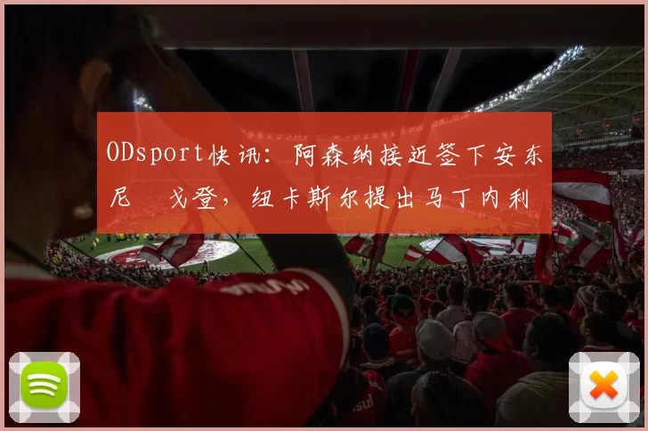 ODsport快讯：阿森纳接近签下安东尼・戈登，纽卡斯尔提出马丁内利交换条件_交易_球员_谈判