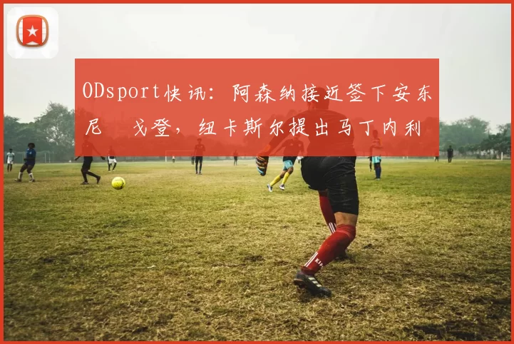 ODsport快讯：阿森纳接近签下安东尼・戈登，纽卡斯尔提出马丁内利交换条件_交易_球员_谈判