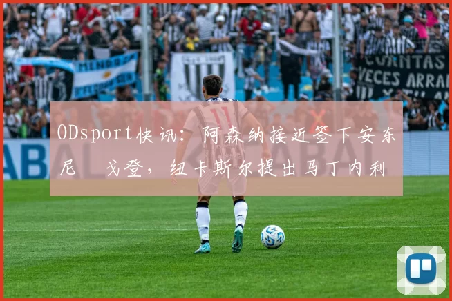 ODsport快讯：阿森纳接近签下安东尼・戈登，纽卡斯尔提出马丁内利交换条件_交易_球员_谈判