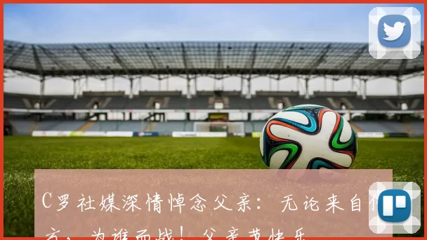 C罗社媒深情悼念父亲:无论来自何方,为谁而战!父亲节快乐️