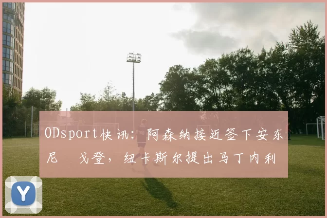 ODsport快讯：阿森纳接近签下安东尼・戈登，纽卡斯尔提出马丁内利交换条件_交易_球员_谈判