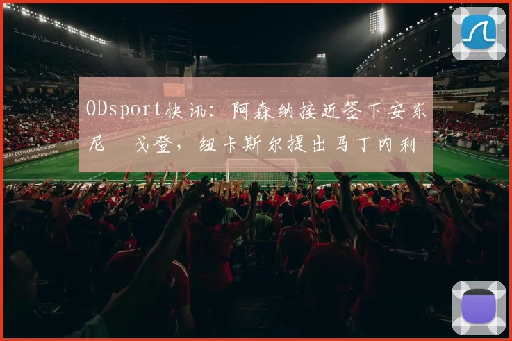 ODsport快讯:阿森纳接近签下安东尼・戈登,纽卡斯尔提出马丁内利交换条件_交易_球员_谈判