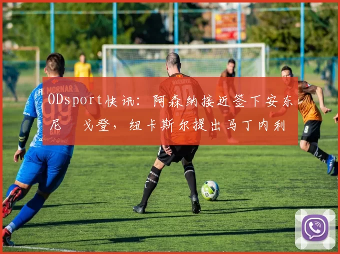 ODsport快讯：阿森纳接近签下安东尼・戈登，纽卡斯尔提出马丁内利交换条件_交易_球员_谈判