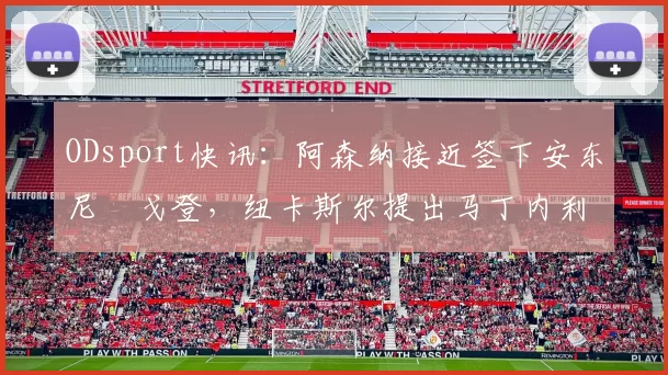 ODsport快讯:阿森纳接近签下安东尼・戈登,纽卡斯尔提出马丁内利交换条件_交易_球员_谈判